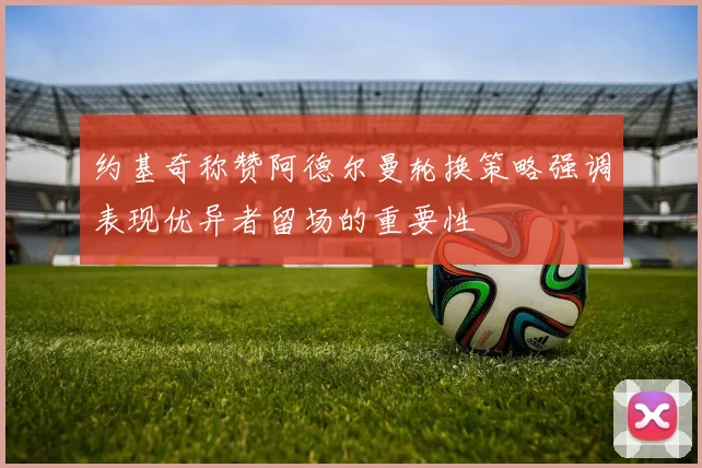 约基奇称赞阿德尔曼轮换策略强调表现优异者留场的重要性