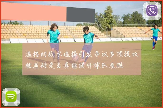 温格的战术选择引发争议多项提议被质疑是否真能提升球队表现