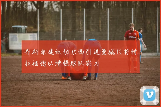 乔科尔建议切尔西引进曼城门将特拉福德以增强球队实力