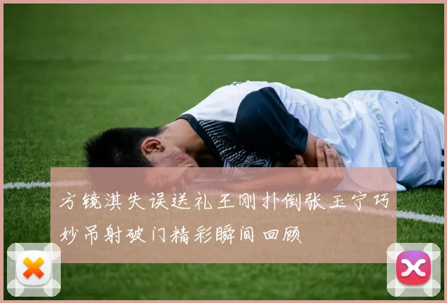 方镜淇失误送礼王刚扑倒张玉宁巧妙吊射破门精彩瞬间回顾