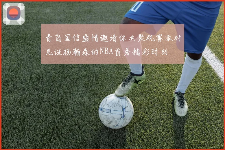 青岛国信盛情邀请你共聚观赛派对见证杨瀚森的NBA首秀精彩时刻