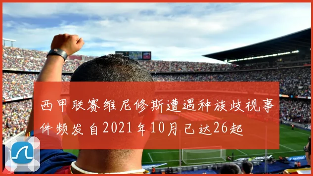 西甲联赛维尼修斯遭遇种族歧视事件频发自2021年10月已达26起