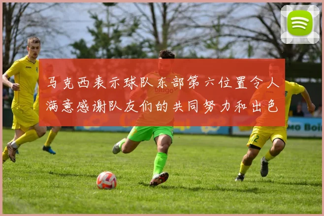 马克西表示球队东部第六位置令人满意感谢队友们的共同努力和出色表现