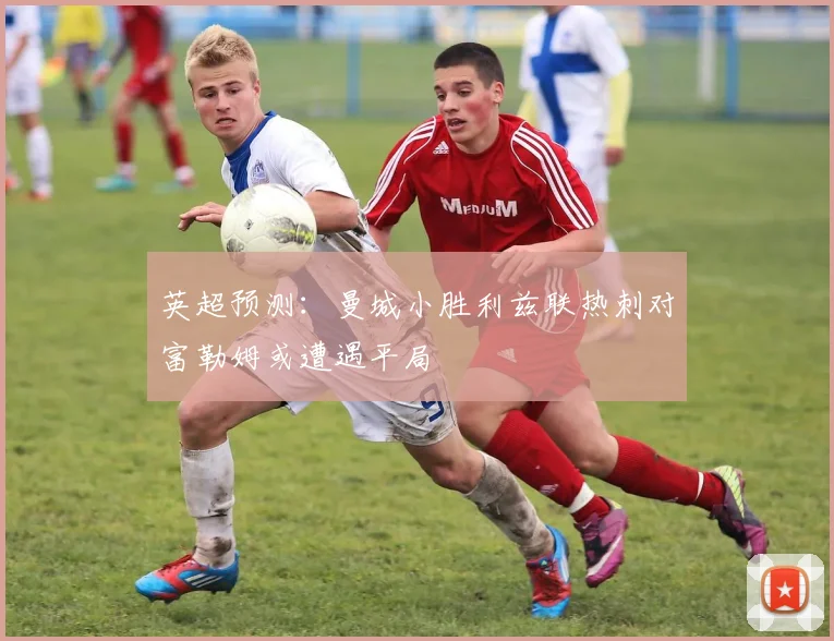 英超预测：曼城小胜利兹联热刺对富勒姆或遭遇平局