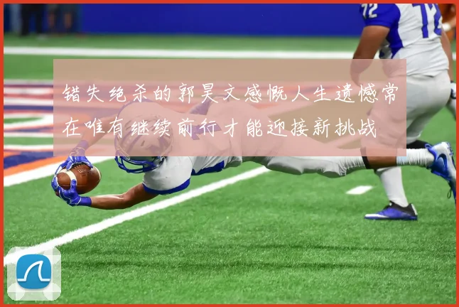 错失绝杀的郭昊文感慨人生遗憾常在唯有继续前行才能迎接新挑战