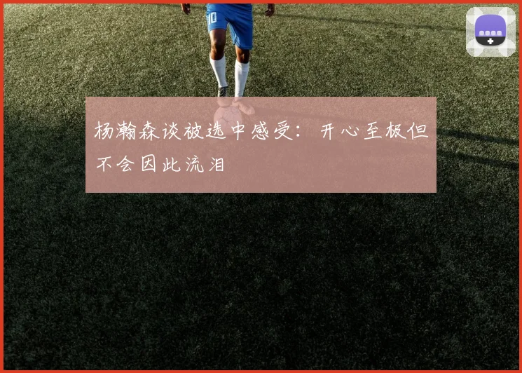 杨瀚森谈被选中感受：开心至极但不会因此流泪