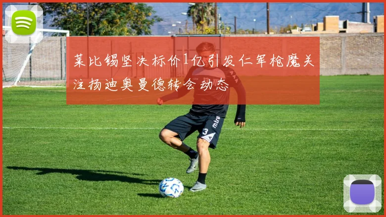 莱比锡坚决标价1亿引发仁军枪魔关注扬迪奥曼德转会动态