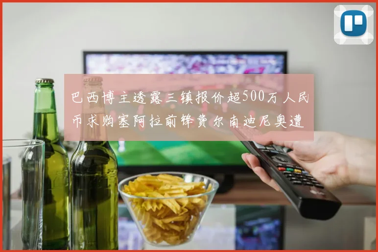 巴西博主透露三镇报价超500万人民币求购塞阿拉前锋费尔南迪尼奥遭拒绝