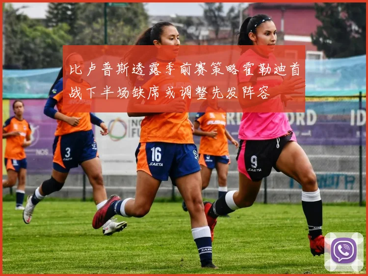 比卢普斯透露季前赛策略霍勒迪首战下半场缺席或调整先发阵容