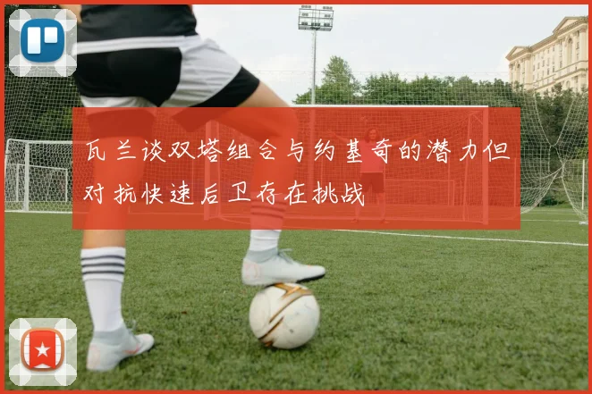 瓦兰谈双塔组合与约基奇的潜力但对抗快速后卫存在挑战