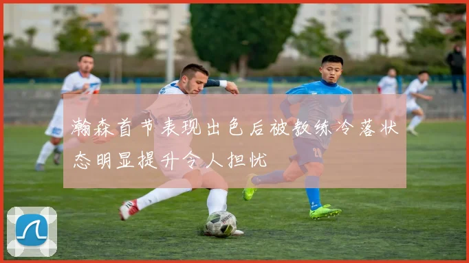 瀚森首节表现出色后被教练冷落状态明显提升令人担忧