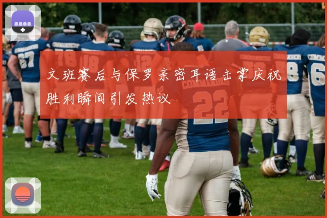 文班赛后与保罗亲密耳语击掌庆祝胜利瞬间引发热议