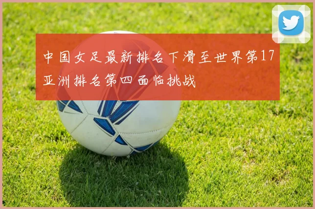 中国女足最新排名下滑至世界第17亚洲排名第四面临挑战