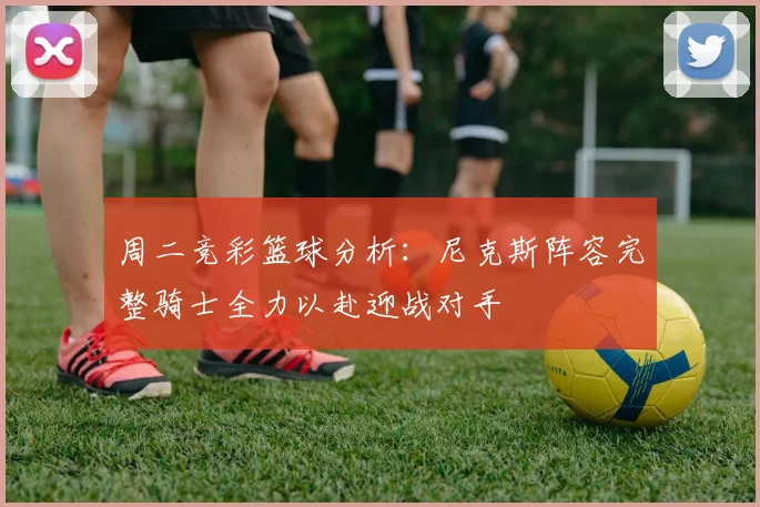 周二竞彩篮球分析：尼克斯阵容完整骑士全力以赴迎战对手