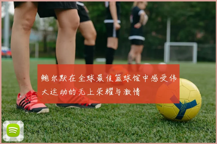 鲍尔默在全球最佳篮球馆中感受伟大运动的无上荣耀与激情