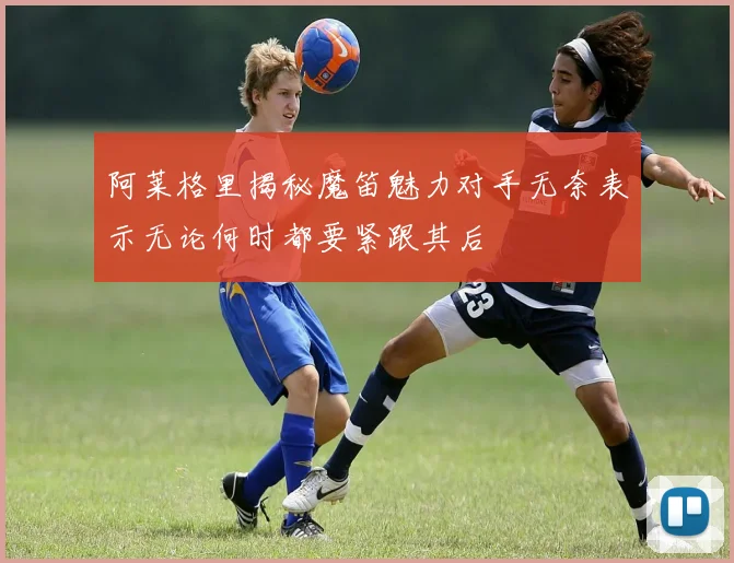 阿莱格里揭秘魔笛魅力对手无奈表示无论何时都要紧跟其后