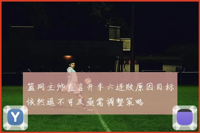 篮网主帅直言开季六连败原因目标依然遥不可及亟需调整策略