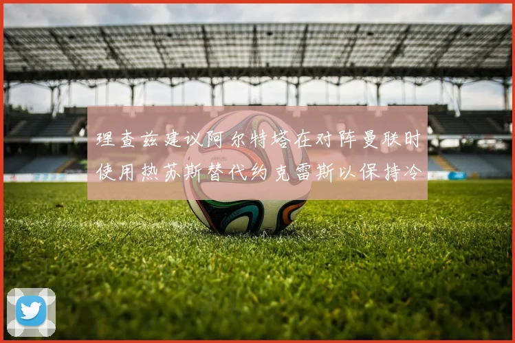理查兹建议阿尔特塔在对阵曼联时使用热苏斯替代约克雷斯以保持冷静状态