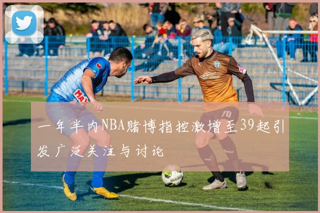 一年半内NBA赌博指控激增至39起引发广泛关注与讨论