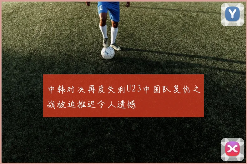 中韩对决再度失利U23中国队复仇之战被迫推迟令人遗憾