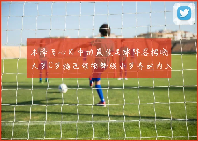 本泽马心目中的最佳足球阵容揭晓大罗C罗梅西领衔锋线小罗齐达内入选