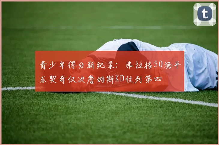 青少年得分新纪录：弗拉格50场平东契奇仅次詹姆斯KD位列第四