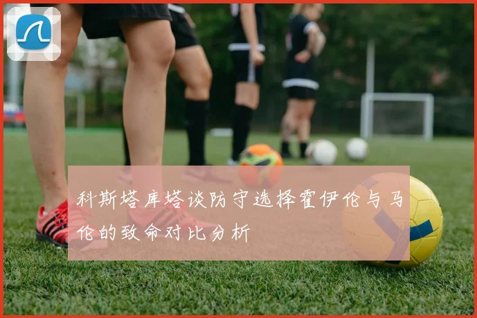 科斯塔库塔谈防守选择霍伊伦与马伦的致命对比分析