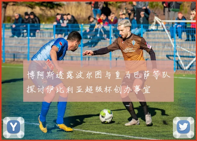 博阿斯透露波尔图与皇马巴萨等队探讨伊比利亚超级杯创办事宜