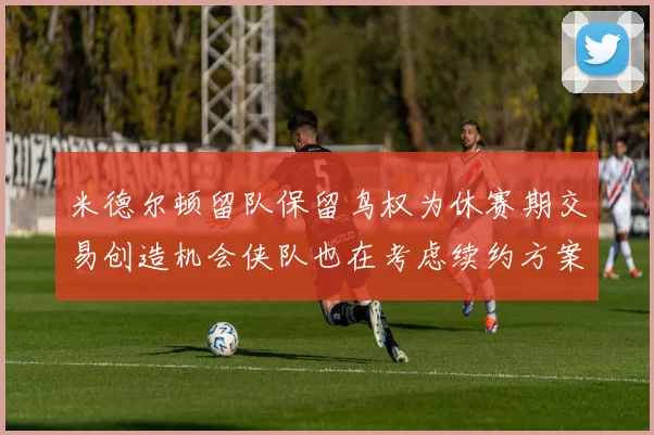 米德尔顿留队保留鸟权为休赛期交易创造机会侠队也在考虑续约方案