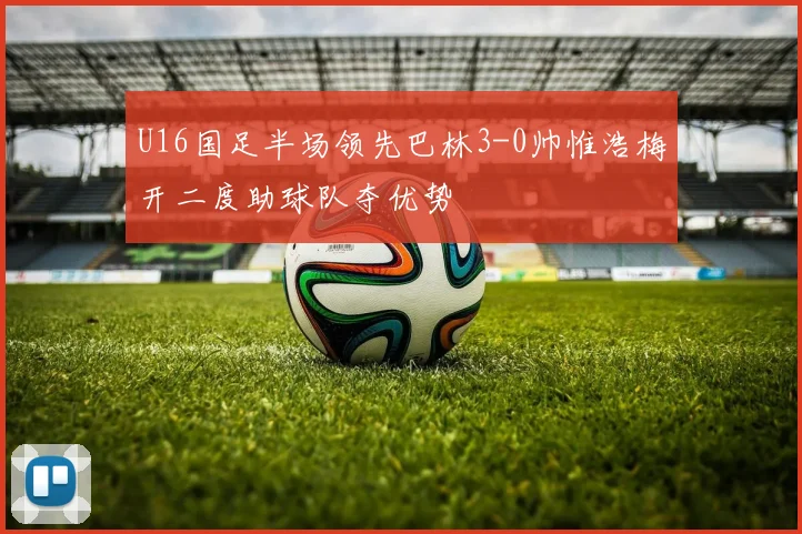 U16国足半场领先巴林3-0帅惟浩梅开二度助球队夺优势