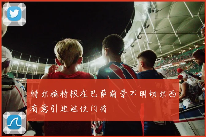 特尔施特根在巴萨前景不明切尔西有意引进这位门将