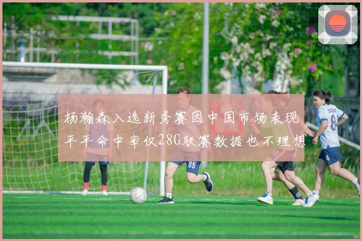 杨瀚森入选新秀赛因中国市场表现平平命中率仅28G联赛数据也不理想